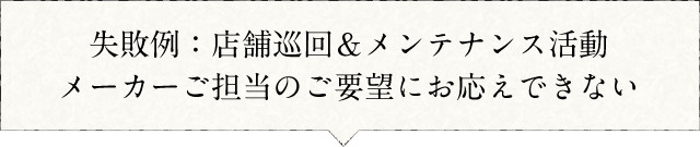 失敗例:店舗巡回&メンテナンス活動メーカーご担当のご要望にお応えできない