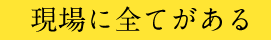 現場に全てがある