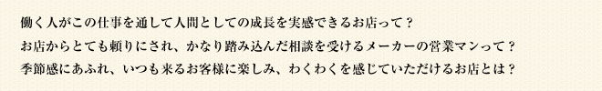 働く人がこの仕事を通して人間としての成長を実感できるお店って？お店からとても頼りにされ、かなり踏み込んだ相談を受けるメーカーの営業マンって？季節感にあふれ、いつも来るお客様に楽しみ、わくわくを感じていただけるお店とは？