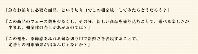 「急なお泊りに必要な商品、という切り口でこの棚を統一してみたらどうだろう？」「この商品のフェース数を少なくし、その分、新しい商品を盛り込むことで、選べる楽しさが生まれ、棚全体の売上があがるのでは？」「この棚を、季節感あふれる旬な切り口で新鮮さを表現することで、定番との相乗効果が出るんじゃないか？」