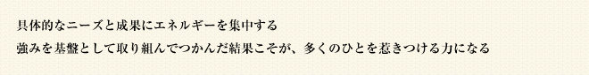 具体的なニーズと成果にエネルギーを集中する強みを基盤として取り組んでつかんだ結果こそが、多くのひとを惹きつける力になる