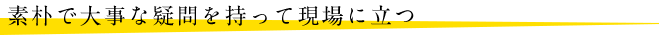 素朴で大事な疑問を持って現場に立つ