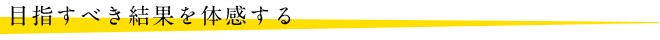目指すべき結果を体感する